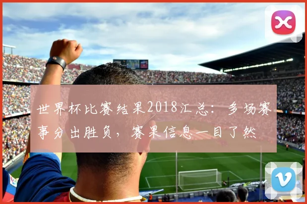 世界杯比赛结果2018汇总：多场赛事分出胜负，赛果信息一目了然