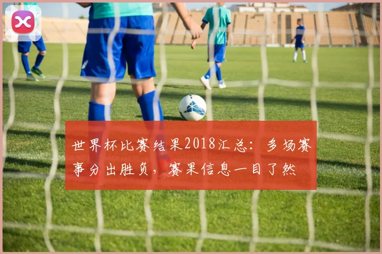 世界杯比赛结果2018汇总：多场赛事分出胜负，赛果信息一目了然