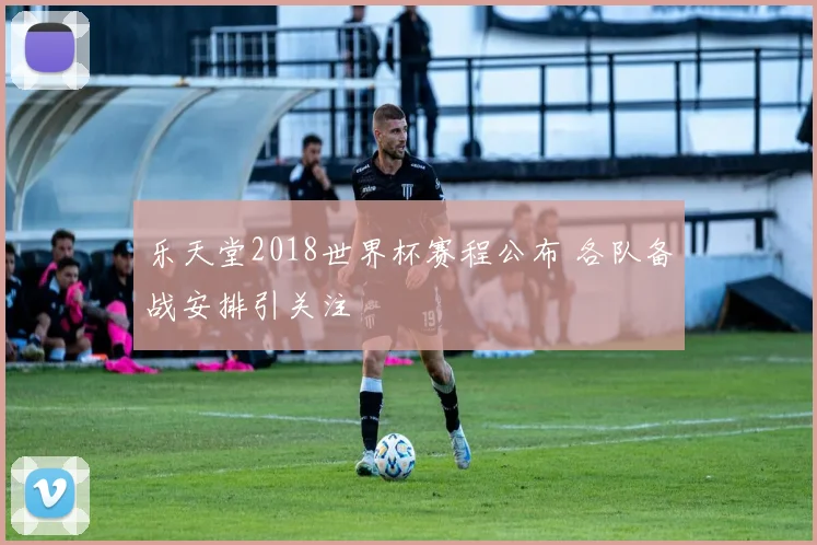 乐天堂2018世界杯赛程公布 各队备战安排引关注