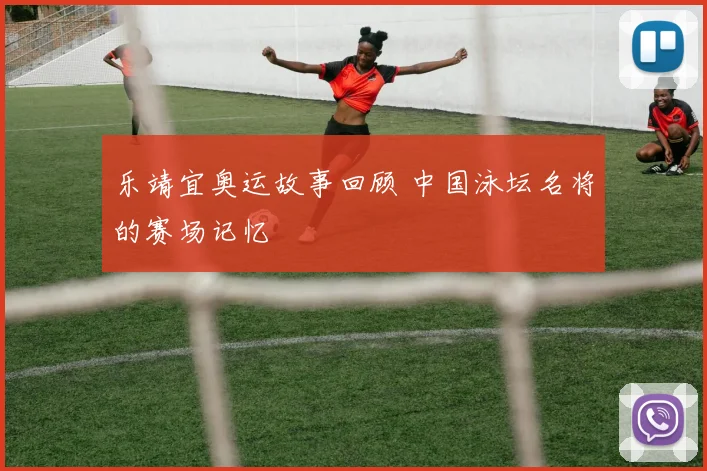 乐靖宜奥运故事回顾 中国泳坛名将的赛场记忆