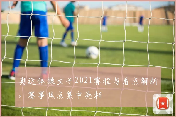 奥运体操女子2021赛程与看点解析,赛事焦点集中亮相