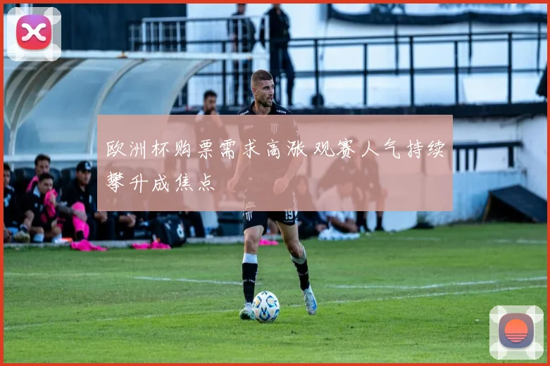 欧洲杯购票需求高涨 观赛人气持续攀升成焦点