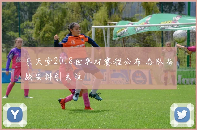 乐天堂2018世界杯赛程公布 各队备战安排引关注