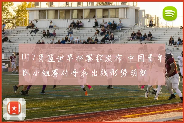 U17男篮世界杯赛程发布 中国青年队小组赛对手和出线形势明朗