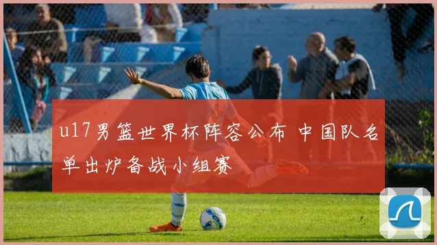 u17男篮世界杯阵容公布 中国队名单出炉备战小组赛