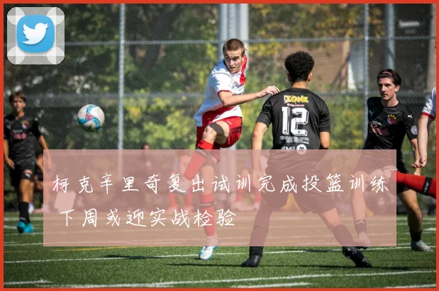 柯克辛里奇复出试训完成投篮训练 下周或迎实战检验
