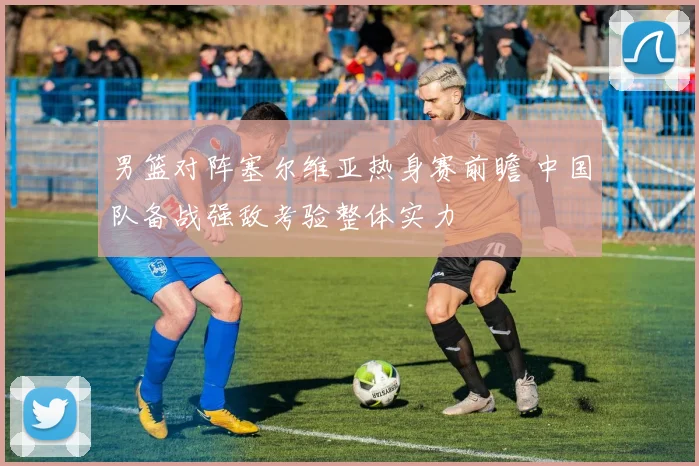 男篮对阵塞尔维亚热身赛前瞻 中国队备战强敌考验整体实力