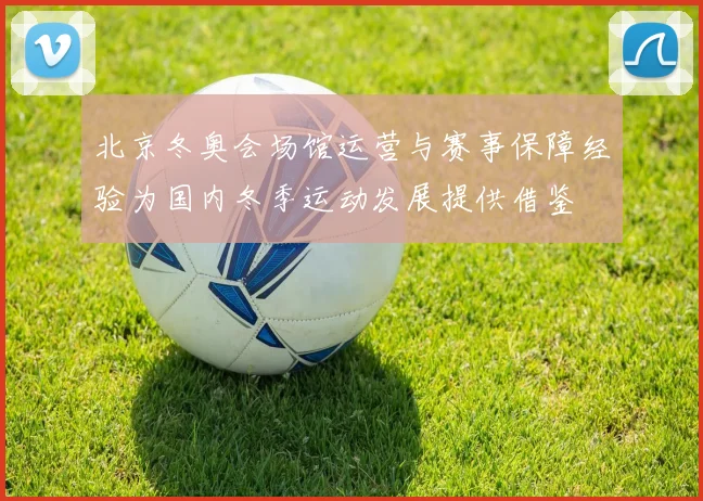 北京冬奥会场馆运营与赛事保障经验为国内冬季运动发展提供借鉴