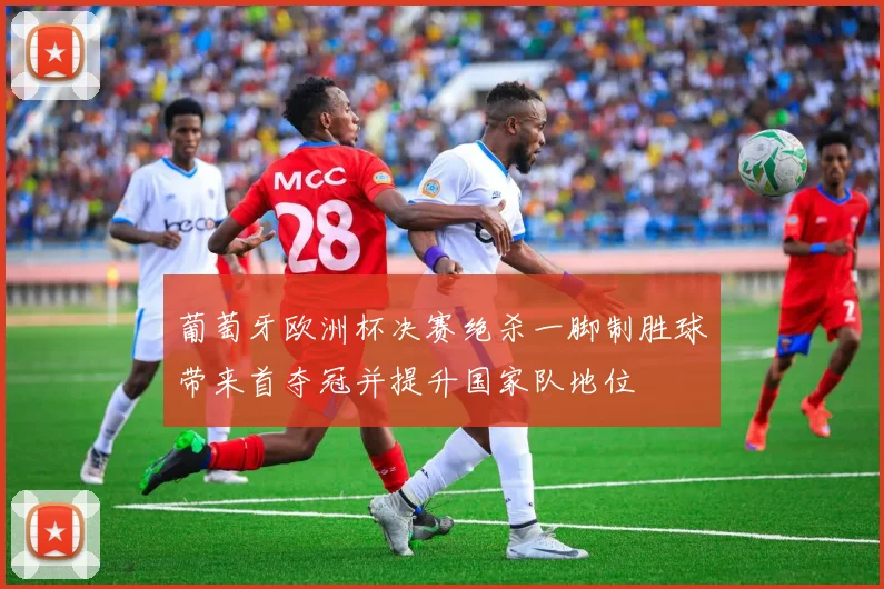 葡萄牙欧洲杯决赛绝杀一脚制胜球带来首夺冠并提升国家队地位