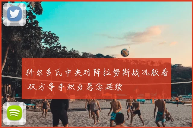 科尔多瓦中央对阵拉努斯战况胶着 双方争夺积分悬念延续