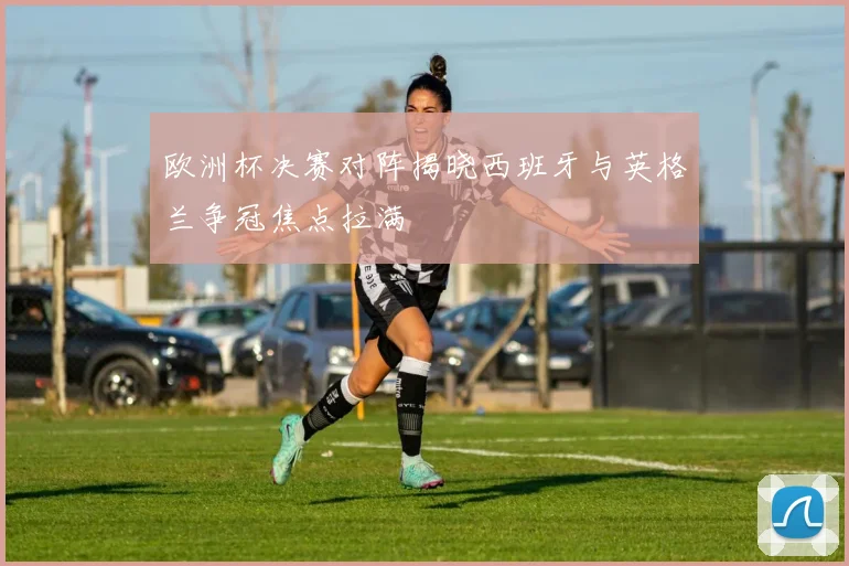 欧洲杯决赛对阵揭晓西班牙与英格兰争冠焦点拉满