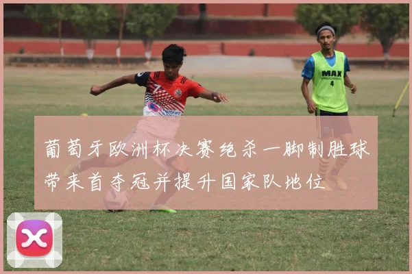 葡萄牙欧洲杯决赛绝杀一脚制胜球带来首夺冠并提升国家队地位