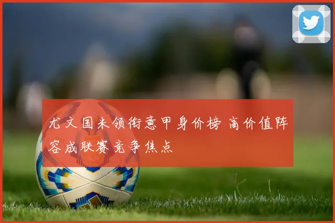 尤文国米领衔意甲身价榜 高价值阵容成联赛竞争焦点