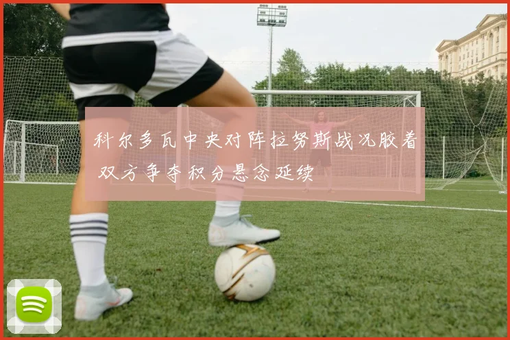 科尔多瓦中央对阵拉努斯战况胶着 双方争夺积分悬念延续