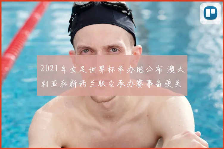 2021年女足世界杯举办地公布 澳大利亚和新西兰联合承办赛事备受关注