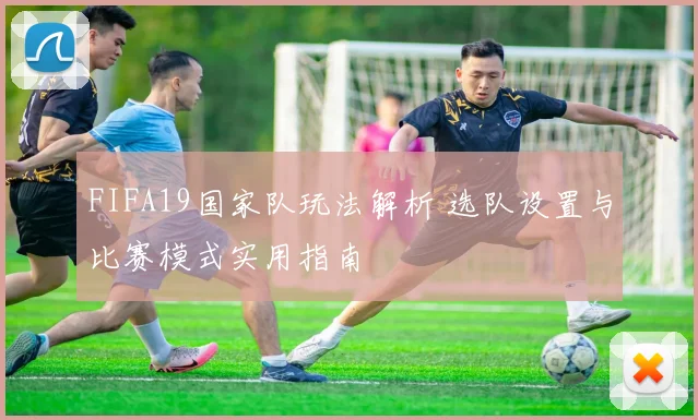 FIFA19国家队玩法解析 选队设置与比赛模式实用指南