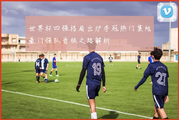 世界杯四强格局出炉夺冠热门集结豪门强队晋级之路解析