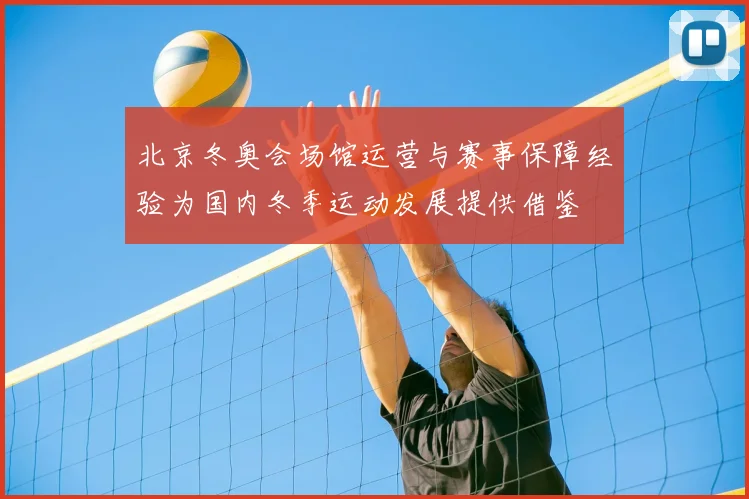 北京冬奥会场馆运营与赛事保障经验为国内冬季运动发展提供借鉴