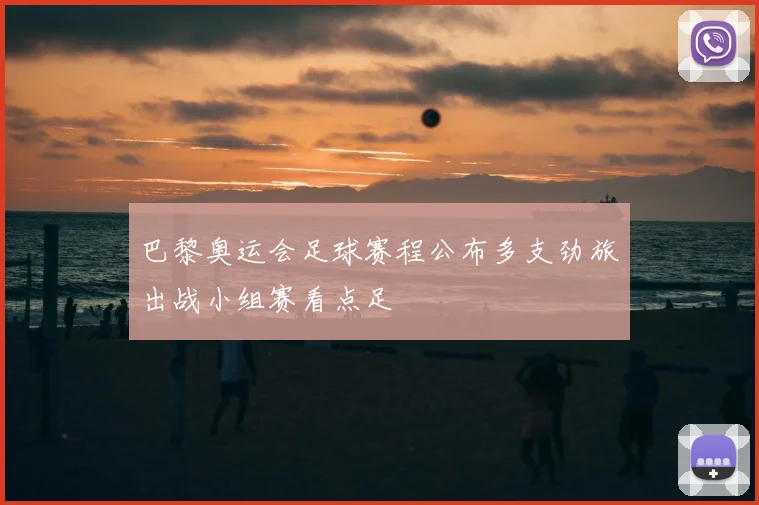 巴黎奥运会足球赛程公布多支劲旅出战小组赛看点足