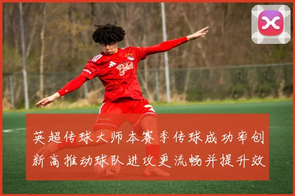 英超传球大师本赛季传球成功率创新高推动球队进攻更流畅并提升效率