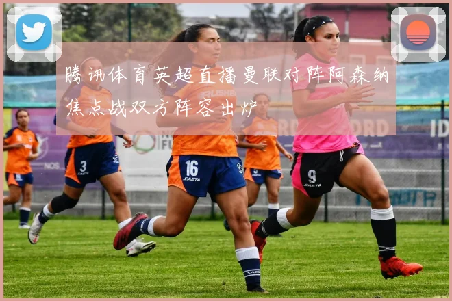 腾讯体育英超直播曼联对阵阿森纳焦点战双方阵容出炉