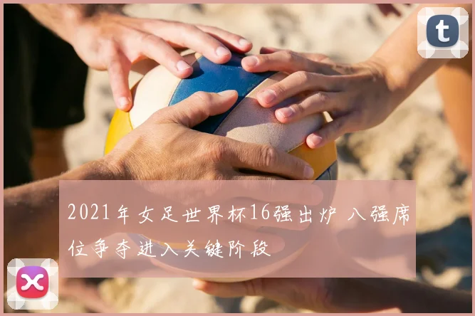 2021年女足世界杯16强出炉 八强席位争夺进入关键阶段