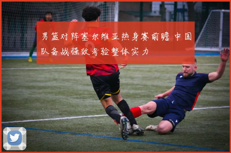 男篮对阵塞尔维亚热身赛前瞻 中国队备战强敌考验整体实力